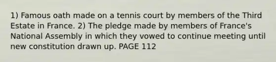 1) Famous oath made on a tennis court by members of the Third Estate in France. 2) The pledge made by members of France's National Assembly in which they vowed to continue meeting until new constitution drawn up. PAGE 112