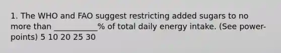 1. The WHO and FAO suggest restricting added sugars to no <a href='https://www.questionai.com/knowledge/keWHlEPx42-more-than' class='anchor-knowledge'>more than</a> ___________% of total daily energy intake. (See power-points) 5 10 20 25 30