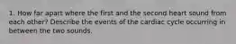 1. How far apart where the first and the second heart sound from each other? Describe the events of the cardiac cycle occurring in between the two sounds.