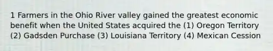 1 Farmers in the Ohio River valley gained the greatest economic benefit when the United States acquired the (1) Oregon Territory (2) Gadsden Purchase (3) Louisiana Territory (4) Mexican Cession