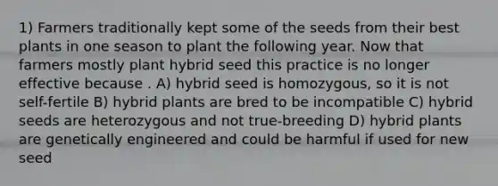 1) Farmers traditionally kept some of the seeds from their best plants in one season to plant the following year. Now that farmers mostly plant hybrid seed this practice is no longer effective because . A) hybrid seed is homozygous, so it is not self-fertile B) hybrid plants are bred to be incompatible C) hybrid seeds are heterozygous and not true-breeding D) hybrid plants are genetically engineered and could be harmful if used for new seed