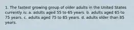 1. The fastest growing group of older adults in the United States currently is: a. adults aged 55 to 65 years. b. adults aged 65 to 75 years. c. adults aged 75 to 85 years. d. adults older than 85 years.