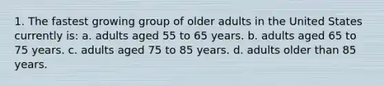 1. The fastest growing group of older adults in the United States currently is: a. adults aged 55 to 65 years. b. adults aged 65 to 75 years. c. adults aged 75 to 85 years. d. adults older than 85 years.