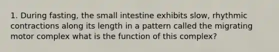 1. During fasting, <a href='https://www.questionai.com/knowledge/kt623fh5xn-the-small-intestine' class='anchor-knowledge'>the small intestine</a> exhibits slow, rhythmic contractions along its length in a pattern called the migrating motor complex what is the function of this complex?