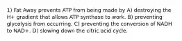 1) Fat Away prevents ATP from being made by A) destroying the H+ gradient that allows ATP synthase to work. B) preventing glycolysis from occurring. C) preventing the conversion of NADH to NAD+. D) slowing down the citric acid cycle.