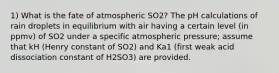 1) What is the fate of atmospheric SO2? The pH calculations of rain droplets in equilibrium with air having a certain level (in ppmv) of SO2 under a specific atmospheric pressure; assume that kH (Henry constant of SO2) and Ka1 (first weak acid dissociation constant of H2SO3) are provided.