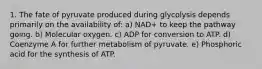 1. The fate of pyruvate produced during glycolysis depends primarily on the availability of: a) NAD+ to keep the pathway going. b) Molecular oxygen. c) ADP for conversion to ATP. d) Coenzyme A for further metabolism of pyruvate. e) Phosphoric acid for the synthesis of ATP.