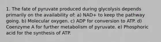 1. The fate of pyruvate produced during glycolysis depends primarily on the availability of: a) NAD+ to keep the pathway going. b) Molecular oxygen. c) ADP for conversion to ATP. d) Coenzyme A for further metabolism of pyruvate. e) Phosphoric acid for the synthesis of ATP.