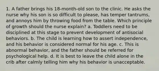 1. A father brings his 18-month-old son to the clinic. He asks the nurse why his son is so difficult to please, has temper tantrums, and annoys him by throwing food from the table. Which principle of growth should the nurse explain? a. Toddlers need to be disciplined at this stage to prevent development of antisocial behaviors. b. The child is learning how to assert independence, and his behavior is considered normal for his age. c. This is abnormal behavior, and the father should be referred for psychological help. d. It is best to leave the child alone in the crib after calmly telling him why his behavior is unacceptable.