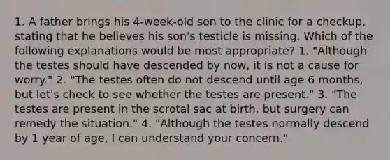 1. A father brings his 4-week-old son to the clinic for a checkup, stating that he believes his son's testicle is missing. Which of the following explanations would be most appropriate? 1. "Although the testes should have descended by now, it is not a cause for worry." 2. "The testes often do not descend until age 6 months, but let's check to see whether the testes are present." 3. "The testes are present in the scrotal sac at birth, but surgery can remedy the situation." 4. "Although the testes normally descend by 1 year of age, I can understand your concern."