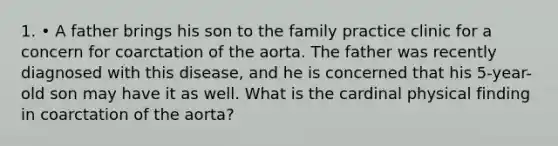 1. • A father brings his son to the family practice clinic for a concern for coarctation of the aorta. The father was recently diagnosed with this disease, and he is concerned that his 5-year-old son may have it as well. What is the cardinal physical finding in coarctation of the aorta?