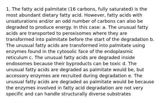 1. The fatty acid palmitate (16 carbons, fully saturated) is the most abundant dietary fatty acid. However, fatty acids with unsaturations and/or an <a href='https://www.questionai.com/knowledge/kEoqoLK8XQ-odd-number' class='anchor-knowledge'>odd number</a> of carbons can also be degraded to produce energy. In this case: a. The unusual fatty acids are transported to peroxisomes where they are transformed into palmitate before the start of the degradation b. The unusual fatty acids are transformed into palmitate using enzymes found in the cytosolic face of the endoplasmic reticulum c. The unusual fatty acids are degraded inside endosomes because their byproducts can be toxic d. The unusual fatty acids are degraded as palmitate would be, but accessory enzymes are recruited during degradation e. The unusual fatty acids are degraded as palmitate would be because the enzymes involved in fatty acid degradation are not very specific and can handle structurally diverse substrates