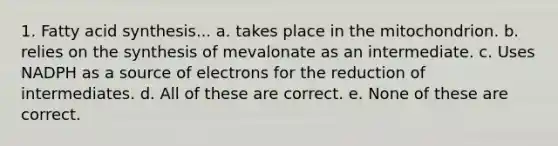 1. Fatty acid synthesis... a. takes place in the mitochondrion. b. relies on the synthesis of mevalonate as an intermediate. c. Uses NADPH as a source of electrons for the reduction of intermediates. d. All of these are correct. e. None of these are correct.