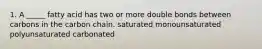 1. A _____ fatty acid has two or more double bonds between carbons in the carbon chain. saturated monounsaturated polyunsaturated carbonated