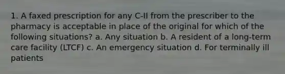 1. A faxed prescription for any C-II from the prescriber to the pharmacy is acceptable in place of the original for which of the following situations? a. Any situation b. A resident of a long-term care facility (LTCF) c. An emergency situation d. For terminally ill patients