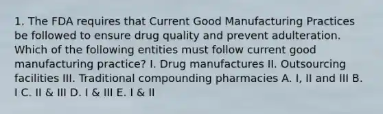 1. The FDA requires that Current Good Manufacturing Practices be followed to ensure drug quality and prevent adulteration. Which of the following entities must follow current good manufacturing practice? I. Drug manufactures II. Outsourcing facilities III. Traditional compounding pharmacies A. I, II and III B. I C. II & III D. I & III E. I & II