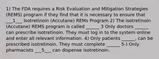 1) The FDA requires a Risk Evaluation and Mitigation Strategies (REMS) program if they find that it is necessary to ensure that ___1___ Isotretinoin (Accutane) REMs Program 2) The isotretinoin (Accutane) REMS program is called ______ 3 Only doctors ______ can prescribe isotretinoin. They must log in to the system online and enter all relevant information. 4) Only patients ______, can be prescribed isotretinoin. They must complete ______ 5-) Only pharmacists ___5___ can dispense isotretinoin.