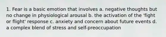 1. Fear is a basic emotion that involves a. negative thoughts but no change in physiological arousal b. the activation of the 'fight or flight' response c. anxiety and concern about future events d. a complex blend of stress and self-preoccupation