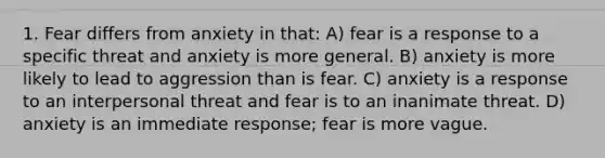 1. Fear differs from anxiety in that: A) fear is a response to a specific threat and anxiety is more general. B) anxiety is more likely to lead to aggression than is fear. C) anxiety is a response to an interpersonal threat and fear is to an inanimate threat. D) anxiety is an immediate response; fear is more vague.