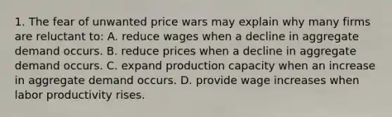 1. The fear of unwanted price wars may explain why many firms are reluctant to: A. reduce wages when a decline in aggregate demand occurs. B. reduce prices when a decline in aggregate demand occurs. C. expand production capacity when an increase in aggregate demand occurs. D. provide wage increases when labor productivity rises.