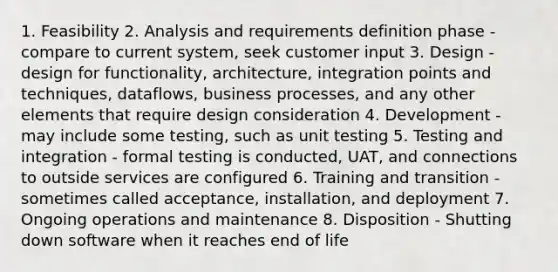 1. Feasibility 2. Analysis and requirements definition phase - compare to current system, seek customer input 3. Design - design for functionality, architecture, integration points and techniques, dataflows, business processes, and any other elements that require design consideration 4. Development - may include some testing, such as unit testing 5. Testing and integration - formal testing is conducted, UAT, and connections to outside services are configured 6. Training and transition - sometimes called acceptance, installation, and deployment 7. Ongoing operations and maintenance 8. Disposition - Shutting down software when it reaches end of life