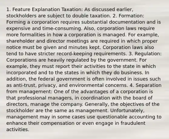 1. Feature Explanation Taxation: As discussed earlier, stockholders are subject to double taxation. 2. Formation: Forming a corporation requires substantial documentation and is expensive and time-consuming. Also, corporation laws require more formalities in how a corporation is managed. For example, shareholder and director meetings are required in which proper notice must be given and minutes kept. Corporation laws also tend to have stricter record-keeping requirements. 3. Regulation: Corporations are heavily regulated by the government. For example, they must report their activities to the state in which incorporated and to the states in which they do business. In addition, the federal government is often involved in issues such as anti-trust, privacy, and environmental concerns. 4. Separation from management: One of the advantages of a corporation is that professional managers, in coordination with the board of directors, manage the company. Generally, the objectives of the stockholder are the same as management. Unfortunately, management may in some cases use questionable accounting to enhance their compensation or even engage in fraudulent activities.