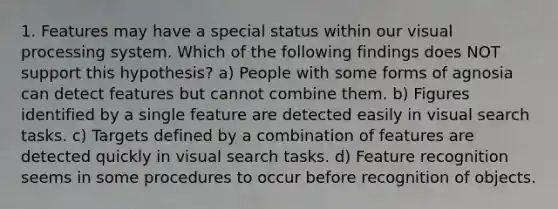 1. Features may have a special status within our visual processing system. Which of the following findings does NOT support this hypothesis? a) People with some forms of agnosia can detect features but cannot combine them. b) Figures identified by a single feature are detected easily in visual search tasks. c) Targets defined by a combination of features are detected quickly in visual search tasks. d) Feature recognition seems in some procedures to occur before recognition of objects.