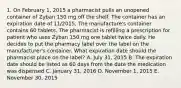 1. On February 1, 2015 a pharmacist pulls an unopened container of Zyban 150 mg off the shelf. The container has an expiration date of 11/2015. The manufacture's container contains 60 tablets. The pharmacist is refilling a prescription for patient who uses Zyban 150 mg one tablet twice daily. He decides to put the pharmacy label over the label on the manufacturer's container. What expiration date should the pharmacist place on the label? A. July 31, 2015 B. The expiration date should be listed as 60 days from the date the medication was dispensed C. January 31, 2016 D. November 1, 2015 E. November 30, 2015