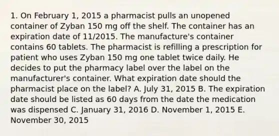 1. On February 1, 2015 a pharmacist pulls an unopened container of Zyban 150 mg off the shelf. The container has an expiration date of 11/2015. The manufacture's container contains 60 tablets. The pharmacist is refilling a prescription for patient who uses Zyban 150 mg one tablet twice daily. He decides to put the pharmacy label over the label on the manufacturer's container. What expiration date should the pharmacist place on the label? A. July 31, 2015 B. The expiration date should be listed as 60 days from the date the medication was dispensed C. January 31, 2016 D. November 1, 2015 E. November 30, 2015