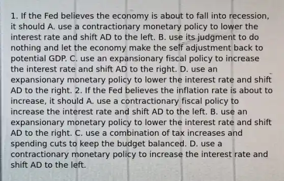 1. If the Fed believes the economy is about to fall into​ recession, it should A. use a contractionary monetary policy to lower the interest rate and shift AD to the left. B. use its judgment to do nothing and let the economy make the self adjustment back to potential GDP. C. use an expansionary fiscal policy to increase the interest rate and shift AD to the right. D. use an expansionary monetary policy to lower the interest rate and shift AD to the right. 2. If the Fed believes the inflation rate is about to​ increase, it should A. use a contractionary fiscal policy to increase the interest rate and shift AD to the left. B. use an expansionary monetary policy to lower the interest rate and shift AD to the right. C. use a combination of tax increases and spending cuts to keep the budget balanced. D. use a contractionary monetary policy to increase the interest rate and shift AD to the left.