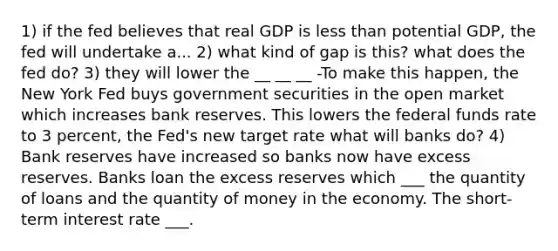 1) if the fed believes that real GDP is <a href='https://www.questionai.com/knowledge/k7BtlYpAMX-less-than' class='anchor-knowledge'>less than</a> potential GDP, the fed will undertake a... 2) what kind of gap is this? what does the fed do? 3) they will lower the __ __ __ -To make this happen, the New York Fed buys government securities in the open market which increases bank reserves. This lowers the federal funds rate to 3 percent, the Fed's new target rate what will banks do? 4) Bank reserves have increased so banks now have excess reserves. Banks loan the excess reserves which ___ the quantity of loans and the quantity of money in the economy. The short-term interest rate ___.