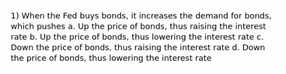 1) When the Fed buys bonds, it increases the demand for bonds, which pushes a. Up the price of bonds, thus raising the interest rate b. Up the price of bonds, thus lowering the interest rate c. Down the price of bonds, thus raising the interest rate d. Down the price of bonds, thus lowering the interest rate