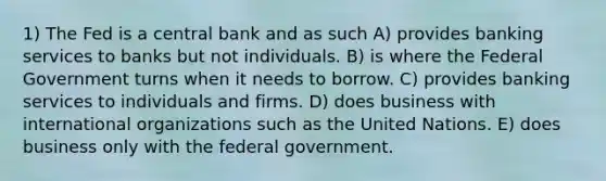 1) The Fed is a central bank and as such A) provides banking services to banks but not individuals. B) is where the Federal Government turns when it needs to borrow. C) provides banking services to individuals and firms. D) does business with international organizations such as the United Nations. E) does business only with the federal government.