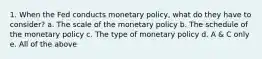 1. When the Fed conducts monetary policy, what do they have to consider? a. The scale of the monetary policy b. The schedule of the monetary policy c. The type of monetary policy d. A & C only e. All of the above