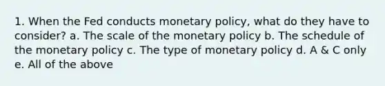 1. When the Fed conducts monetary policy, what do they have to consider? a. The scale of the monetary policy b. The schedule of the monetary policy c. The type of monetary policy d. A & C only e. All of the above