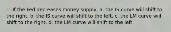 1. If the Fed decreases money supply, a. the IS curve will shift to the right. b. the IS curve will shift to the left. c. the LM curve will shift to the right. d. the LM curve will shift to the left.