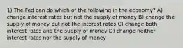 1) The Fed can do which of the following in the economy? A) change interest rates but not the supply of money B) change the supply of money but not the interest rates C) change both interest rates and the supply of money D) change neither interest rates nor the supply of money