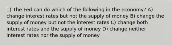 1) The Fed can do which of the following in the economy? A) change interest rates but not the supply of money B) change the supply of money but not the interest rates C) change both interest rates and the supply of money D) change neither interest rates nor the supply of money