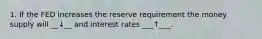 1. If the FED increases the reserve requirement the money supply will __↓__ and interest rates ___↑___.