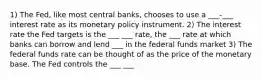 1) The Fed, like most central banks, chooses to use a ___-___ interest rate as its monetary policy instrument. 2) The interest rate the Fed targets is the ___ ___ rate, the ___ rate at which banks can borrow and lend ___ in the federal funds market 3) The federal funds rate can be thought of as the price of the monetary base. The Fed controls the ___ ___