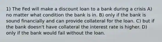 1) The Fed will make a discount loan to a bank during a crisis A) no matter what condition the bank is in. B) only if the bank is sound financially and can provide collateral for the loan. C) but if the bank doesn't have collateral the interest rate is higher. D) only if the bank would fail without the loan.