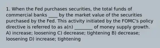 1. When the Fed purchases securities, the total funds of commercial banks ____ by the market value of the securities purchased by the Fed. This activity initiated by the FOMC's policy directive is referred to as a(n) ________ of money supply growth. A) increase; loosening C) decrease; tightening B) decrease; loosening D) increase; tightening