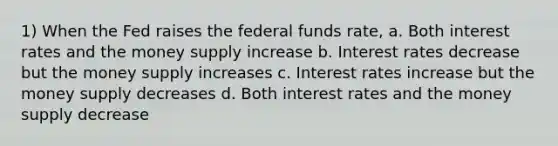 1) When the Fed raises the federal funds rate, a. Both interest rates and the money supply increase b. Interest rates decrease but the money supply increases c. Interest rates increase but the money supply decreases d. Both interest rates and the money supply decrease