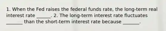 1. When the Fed raises the federal funds​ rate, the​ long-term real interest rate​ ______. 2. The​ long-term interest rate fluctuates​ _______ than the​ short-term interest rate because​ _______.