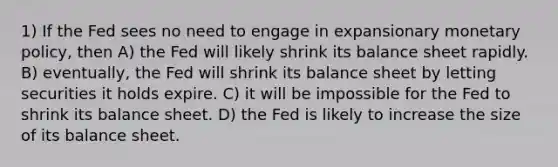 1) If the Fed sees no need to engage in expansionary monetary policy, then A) the Fed will likely shrink its balance sheet rapidly. B) eventually, the Fed will shrink its balance sheet by letting securities it holds expire. C) it will be impossible for the Fed to shrink its balance sheet. D) the Fed is likely to increase the size of its balance sheet.