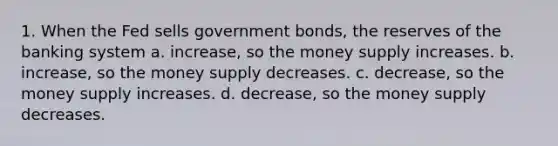 1. When the Fed sells government bonds, the reserves of the banking system a. increase, so the money supply increases. b. increase, so the money supply decreases. c. decrease, so the money supply increases. d. decrease, so the money supply decreases.