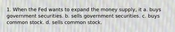 1. When the Fed wants to expand the money supply, it a. buys government securities. b. sells government securities. c. buys common stock. d. sells common stock.