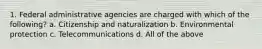 1. Federal administrative agencies are charged with which of the following? a. Citizenship and naturalization b. Environmental protection c. Telecommunications d. All of the above