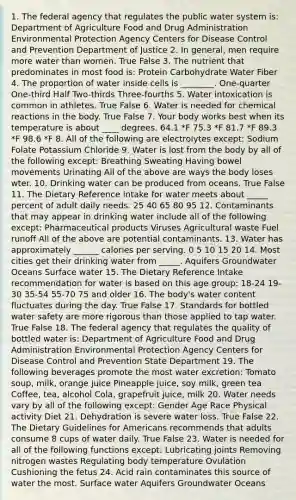 1. The federal agency that regulates the public water system is: Department of Agriculture Food and Drug Administration Environmental Protection Agency Centers for Disease Control and Prevention Department of Justice 2. In general, men require more water than women. True False 3. The nutrient that predominates in most food is: Protein Carbohydrate Water Fiber 4. The proportion of water inside cells is ________. One-quarter One-third Half Two-thirds Three-fourths 5. Water intoxication is common in athletes. True False 6. Water is needed for chemical reactions in the body. True False 7. Your body works best when its temperature is about ____ degrees. 64.1 *F 75.3 *F 81.7 *F 89.3 *F 98.6 *F 8. All of the following are electrolytes except: Sodium Folate Potassium Chloride 9. Water is lost from the body by all of the following except: Breathing Sweating Having bowel movements Urinating All of the above are ways the body loses wter. 10. Drinking water can be produced from oceans. True False 11. The Dietary Reference Intake for water meets about _____ percent of adult daily needs. 25 40 65 80 95 12. Contaminants that may appear in drinking water include all of the following except: Pharmaceutical products Viruses Agricultural waste Fuel runoff All of the above are potential contaminants. 13. Water has approximately ______ calories per serving. 0 5 10 15 20 14. Most cities get their drinking water from _____. Aquifers Groundwater Oceans Surface water 15. The Dietary Reference Intake recommendation for water is based on this age group: 18-24 19-30 35-54 55-70 75 and older 16. The body's water content fluctuates during the day. True False 17. Standards for bottled water safety are more rigorous than those applied to tap water. True False 18. The federal agency that regulates the quality of bottled water is: Department of Agriculture Food and Drug Administration Environmental Protection Agency Centers for Disease Control and Prevention State Department 19. The following beverages promote the most water excretion: Tomato soup, milk, orange juice Pineapple juice, soy milk, green tea Coffee, tea, alcohol Cola, grapefruit juice, milk 20. Water needs vary by all of the following except: Gender Age Race Physical activity Diet 21. Dehydration is severe water loss. True False 22. The Dietary Guidelines for Americans recommends that adults consume 8 cups of water daily. True False 23. Water is needed for all of the following functions except: Lubricating joints Removing nitrogen wastes Regulating body temperature Ovulation Cushioning the fetus 24. Acid rain contaminates this source of water the most. Surface water Aquifers Groundwater Oceans