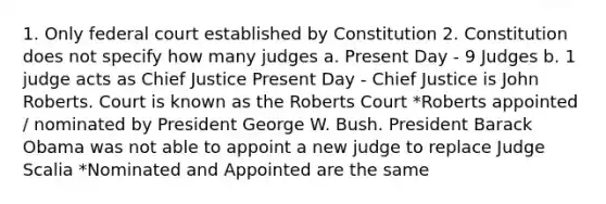 1. Only federal court established by Constitution 2. Constitution does not specify how many judges a. Present Day - 9 Judges b. 1 judge acts as Chief Justice Present Day - Chief Justice is John Roberts. Court is known as the Roberts Court *Roberts appointed / nominated by President George W. Bush. President Barack Obama was not able to appoint a new judge to replace Judge Scalia *Nominated and Appointed are the same